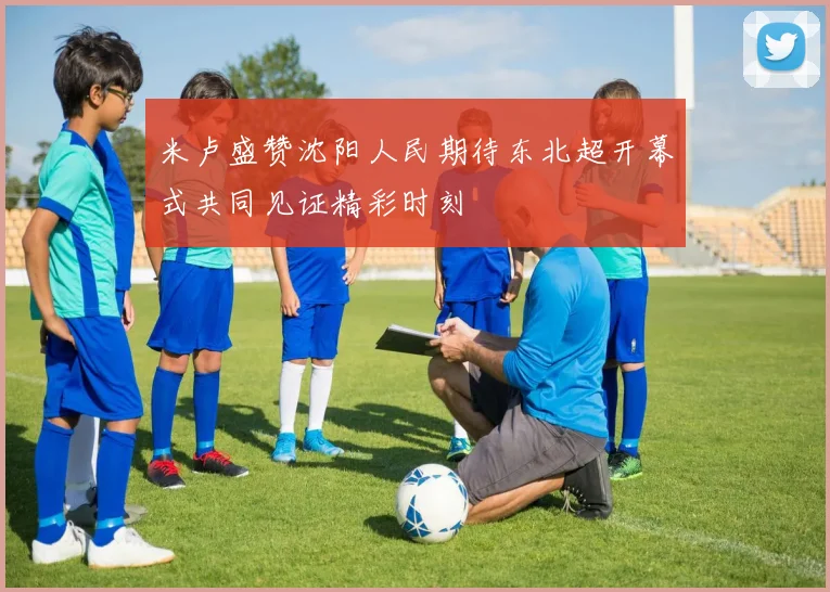 米卢盛赞沈阳人民期待东北超开幕式共同见证精彩时刻