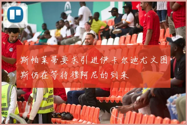 斯帕莱蒂要求引进伊卡尔迪尤文图斯仍在等待穆阿尼的到来