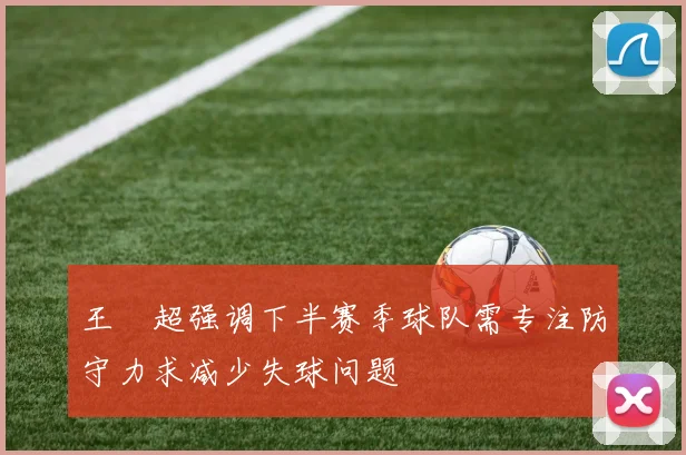 王燊超强调下半赛季球队需专注防守力求减少失球问题