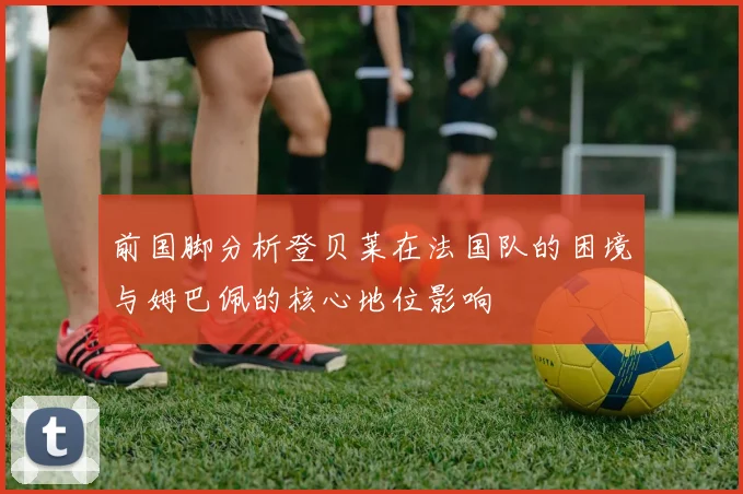 前国脚分析登贝莱在法国队的困境与姆巴佩的核心地位影响