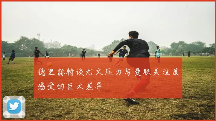 德里赫特谈尤文压力与曼联关注度感受的巨大差异