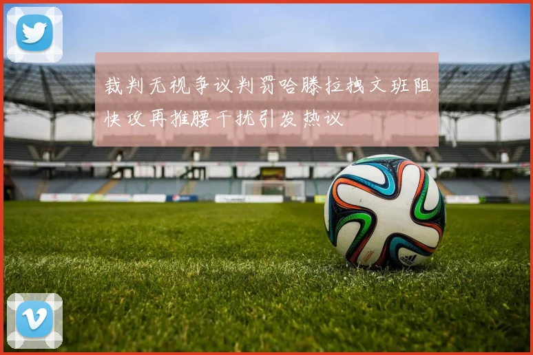 裁判无视争议判罚哈滕拉拽文班阻快攻再推腰干扰引发热议