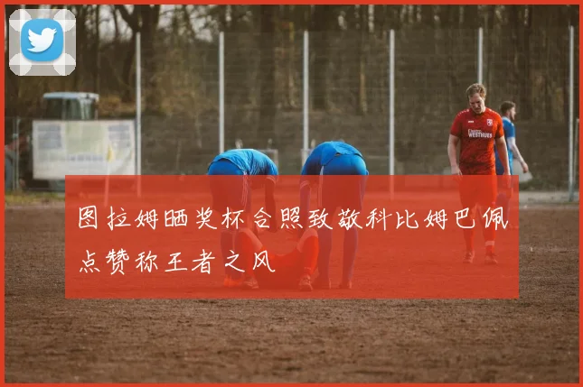 图拉姆晒奖杯合照致敬科比姆巴佩点赞称王者之风
