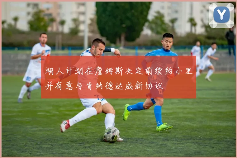 湖人计划在詹姆斯决定前续约小里并有意与肯纳德达成新协议