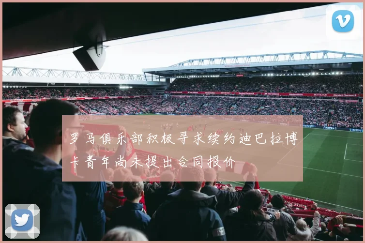罗马俱乐部积极寻求续约迪巴拉博卡青年尚未提出合同报价