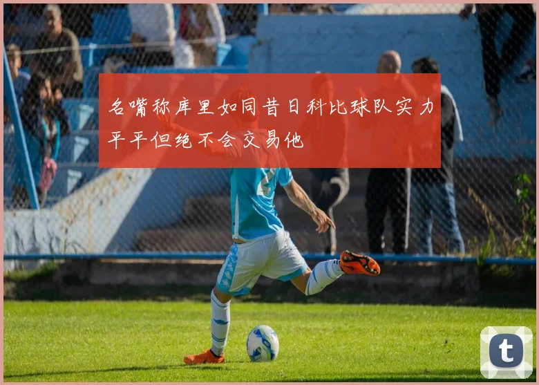 名嘴称库里如同昔日科比球队实力平平但绝不会交易他