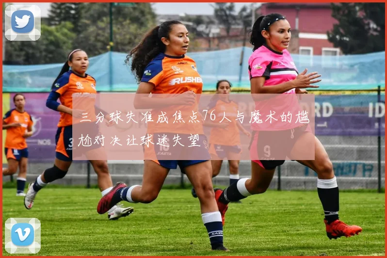 三分球失准成焦点76人与魔术的尴尬对决让球迷失望