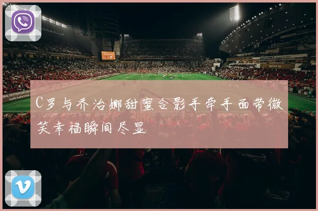C罗与乔治娜甜蜜合影手牵手面带微笑幸福瞬间尽显