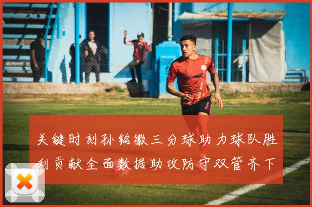 关键时刻孙铭徽三分球助力球队胜利贡献全面数据助攻防守双管齐下