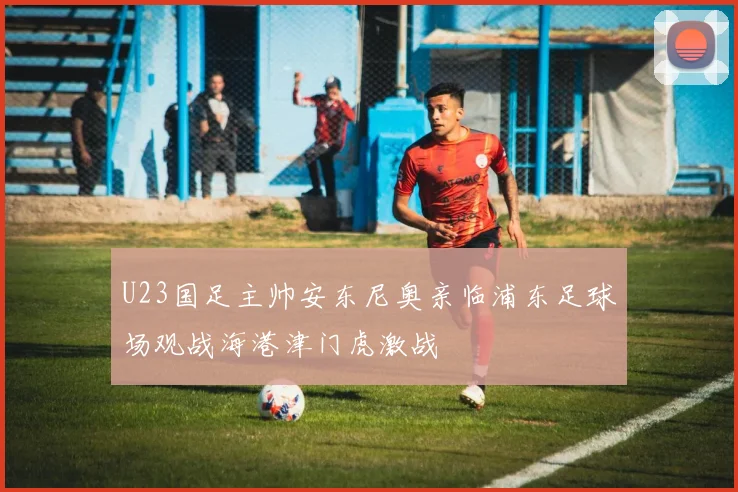 U23国足主帅安东尼奥亲临浦东足球场观战海港津门虎激战