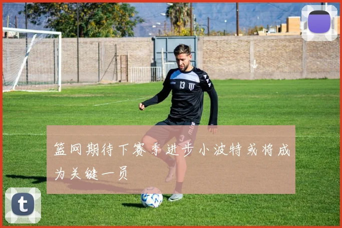 篮网期待下赛季进步小波特或将成为关键一员